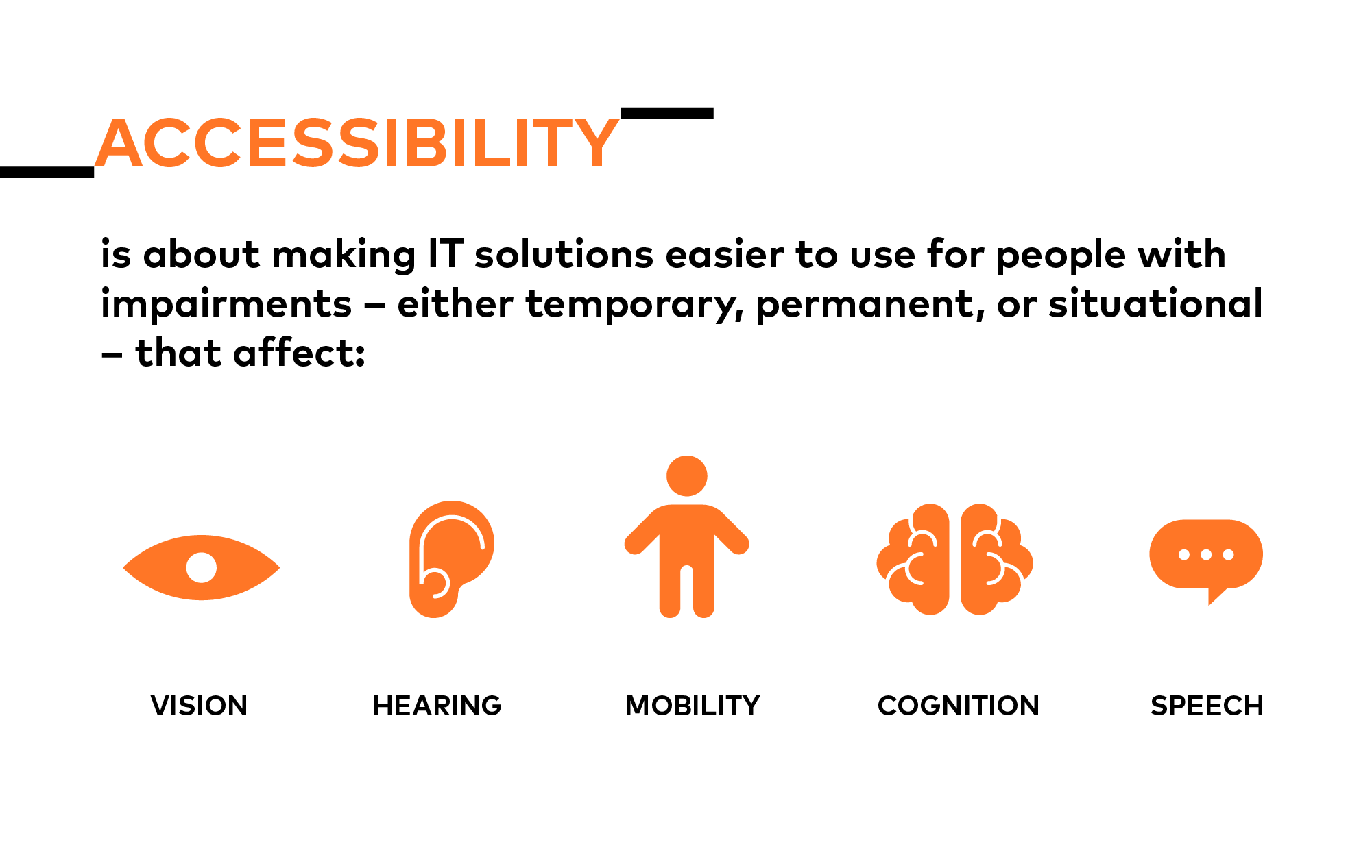 Accessibility is about making IT solutions easier to use for people with impairments – either temporary, permanent, or situational – that affect vision, hearing, mobility, cognition, or speech.